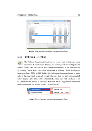 COLLISION DETECTION 79 
Figure 5.26: Choose one of the predefined platforms 
5.10 Collision Detection 
The Collision Detection checks, if any two or more parts in the project touch 
each other. If a collision is detected, the colliding sections of the parts are 
marked yellow. The function can be accessed in the toolbar, in the Edit menu or 
by pressing Ctrl+K. Users can choose a tolerance of 1mm or 2.5mm, defining the 
raster size (figure 5.27). netfabb divides the whole three-dimensional space in raster 
cells of that size. Each raster cell occupied by more than one part is then marked 
yellow (figure 5.28). Thus, with a tolerance of 2.5mm, parts with a distance of up 
to 2.5mm may be marked as colliding. However, while a bigger raster makes the 
collision detection less precise, it saves calculation time. 
Figure 5.27: Choose a tolerance of 1mm or 2.5mm. 
 