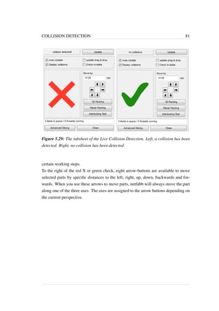 COLLISION DETECTION 81 
Figure 5.29: The tabsheet of the Live Collision Detection. Left, a collision has been 
detected. Right, no collision has been detected. 
certain working steps. 
To the right of the red X or green check, eight arrow-buttons are available to move 
selected parts by specific distances to the left, right, up, down, backwards and for-wards. 
When you use these arrows to move parts, netfabb will always move the part 
along one of the three axes. The axes are assigned to the arrow buttons depending on 
the current perspective. 
 