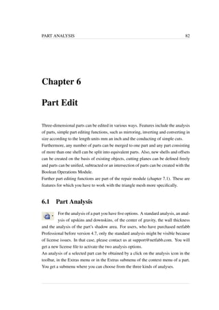 PART ANALYSIS 82 
Chapter 6 
Part Edit 
Three-dimensional parts can be edited in various ways. Features include the analysis 
of parts, simple part editing functions, such as mirroring, inverting and converting in 
size according to the length units mm an inch and the conducting of simple cuts. 
Furthermore, any number of parts can be merged to one part and any part consisting 
of more than one shell can be split into equivalent parts. Also, new shells and offsets 
can be created on the basis of existing objects, cutting planes can be defined freely 
and parts can be unified, subtracted or an intersection of parts can be created with the 
Boolean Operations Module. 
Further part editing functions are part of the repair module (chapter 7.1). These are 
features for which you have to work with the triangle mesh more specifically. 
6.1 Part Analysis 
For the analysis of a part you have five options. A standard analysis, an anal-ysis 
of upskins and downskins, of the center of gravity, the wall thickness 
and the analysis of the part’s shadow area. For users, who have purchased netfabb 
Professional before version 4.7, only the standard analysis might be visible because 
of license issues. In that case, please contact us at support@netfabb.com. You will 
get a new license file to activate the two analysis options. 
An analysis of a selected part can be obtained by a click on the analysis icon in the 
toolbar, in the Extras menu or in the Extras submenu of the context menu of a part. 
You get a submenu where you can choose from the three kinds of analyses. 
 
