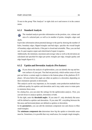 PART ANALYSIS 84 
X next to the group Part Analysis or right click on it and remove it in the context 
menu. 
6.1.1 Standard Analysis 
The standard analysis provides information on the position, size, volume and 
area of a selected part, as well as its number of points, triangles, edges and 
shells. 
It provides information about potential damage to the part by showing the number of 
holes, boundary edges, flipped triangles and bad edges, specifies the overall length 
of boundary edges and checks, if the part is closed and orientable. Thus, you can find 
out, if a part requires repair and which kind of repair it requires. 
Additionally, the minimum, maximum and average value as well as the deviation are 
calculated and specified for edges per point, triangles per edge, triangle quality and 
edge length (figure 6.1). 
6.1.2 Upskin and Downskin Analysis (Pro feature) 
If you choose the analysis of up/downskins, you can identify the top and bot-tom 
surfaces of your part. You find out precisely, which surface areas of your 
part are below a certain angle in relation to the bottom plane of the platform (X-Y-plane). 
All areas below this angle are either an upskin or a downskin, depending on 
their orientation upwards or downwards. 
This analysis can be very important, as, for example, some production methods have 
a different quality for upskins and downskins and it may make sense to rotate parts 
to minimize those areas. 
In a dialog box, you can enter the settings for the up/downskin analysis. First, you 
can tick boxes to analyze upskins, downskins or both. 
To the right, enter the threshold angles. If you enter 0, only absolutely flat areas 
will be defined as upskins and downskins. If you enter 90, everything between the 
flat areas and horizontal planes are defined as upskins or downskins. 
In the parameters, you can edit the minimum component size and choose to filter 
small triangles: 
The minimum component size determines how big the upskin or downskin areas 
must be. Sometimes, it is possible that very small areas, for example single triangles, 
 