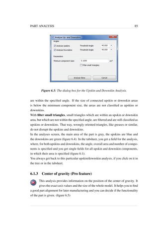 PART ANALYSIS 85 
Figure 6.3: The dialog box for the Upskin and Downskin Analysis. 
are within the specified angle. If the size of connected upskin or downskin areas 
is below the minimum component size, the areas are not classified as upskins or 
downskins. 
With filter small triangles, small triangles which are within an upskin or downskin 
area, but which are not within the specified angle, are filtered and are still classified as 
upskins or downskins. That way, wrongly oriented triangles, like greases or similar, 
do not disrupt the upskins and downskins. 
In the analyses screen, the main area of the part is grey, the upskins are blue and 
the downskins are green (figure 6.4). In the tabsheet, you get a field for the analysis, 
where, for both upskins and downskins, the angle, overall area and number of compo-nents 
is specified and you get single fields for all upskin and downskin components, 
in which their area is specified (figure 6.1). 
You always get back to this particular upskin/downskin analysis, if you click on it in 
the tree or in the tabsheet. 
6.1.3 Center of gravity (Pro feature) 
This analysis provides information on the position of the center of gravity. It 
gives the exact axis values and the size of the whole model. It helps you to find 
a good part alignment for later manufacturing and you can decide if the functionality 
of the part is given. (figure 6.5) 
 