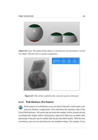 PART ANALYSIS 86 
Figure 6.4: Left: The upskin of this sphere is colored green, the downskin is colored 
red. Right: This part has two upskin components. 
Figure 6.5: The red dot symbolizes the center for gravity of the part. 
6.1.4 Wall thickness (Pro feature) 
In the analysis of wall thickness you can check if the part’s wall reaches your 
and your machine’s requierments. First, determine the minimum value of the 
Critial Wall thickness. All results that are lower this number will be colored red and 
everything that’s higher will be colored green. (figure 6.6) Then you can define what 
percentage of the part may be smaller than the just described number. With the next 
two buttons, you can save and load your own standard settings. For example, if you 
 
