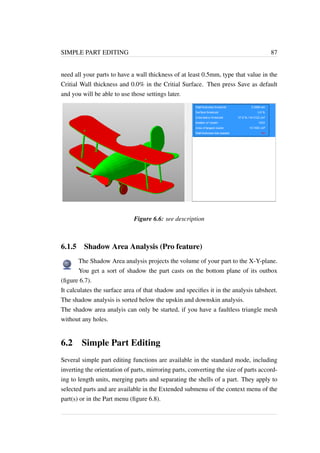 SIMPLE PART EDITING 87 
need all your parts to have a wall thickness of at least 0.5mm, type that value in the 
Critial Wall thickness and 0.0% in the Critial Surface. Then press Save as default 
and you will be able to use those settings later. 
Figure 6.6: see description 
6.1.5 Shadow Area Analysis (Pro feature) 
The Shadow Area analysis projects the volume of your part to the X-Y-plane. 
You get a sort of shadow the part casts on the bottom plane of its outbox 
(figure 6.7). 
It calculates the surface area of that shadow and specifies it in the analysis tabsheet. 
The shadow analysis is sorted below the upskin and downskin analysis. 
The shadow area analyis can only be started, if you have a faultless triangle mesh 
without any holes. 
6.2 Simple Part Editing 
Several simple part editing functions are available in the standard mode, including 
inverting the orientation of parts, mirroring parts, converting the size of parts accord-ing 
to length units, merging parts and separating the shells of a part. They apply to 
selected parts and are available in the Extended submenu of the context menu of the 
part(s) or in the Part menu (figure 6.8). 
 