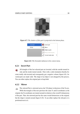 SIMPLE PART EDITING 88 
Figure 6.7: The shadow of this part is projected to the bottom plane. 
Figure 6.8: The Extended submenu in the context menu. 
6.2.1 Invert Part 
All triangles of the last selected part are inverted, with the outside turned in-side 
and the inside turned outside. Parts with a valid orientation thereby be-come 
totally side-inverted and consequently get a negative volume (figure 6.9). In-verted 
parts are made valid. The shape of an object is not changed by this process. 
You can either replace the original part or keep both. 
6.2.2 Mirror 
The selected Part is mirrored across the Y-Z-plane in direction of the X-axis. 
While the triangles of the new part have the same Y- and Z-coordinates as the 
original, the X-coordinates are turned around in relation to the overall X-dimensions 
of the part. Thus, the mirrored part has the same overall dimensions as the original, 
but the shape is turned around (figure 6.10). It can either replace the old part or is 
positioned next to it. 
 