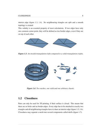 CLOSEDNESS 8 
interior edge (figure 1.3, 1.4). No neighbouring triangles are split and a smooth 
topology is created. 
This validity is an essential property of most calculations. If two edges have only 
one common corner point, they will be defined as two border edges, even if they are 
on top of each other. 
Figure 1.3: An invalid triangulation (left) compared to a valid triangulation (right). 
Figure 1.4: Two meshes, one valid and one arbitrary chaotic. 
1.2 Closedness 
Parts can only be used for 3D printing, if their surface is closed. This means that 
there are no holes and no border edges. Every edge has to be attached to exactly two 
triangles and all neighbouring triangles have to share an interior edge (figure 1.5, 1.6). 
Closedness may separate a mesh into several components called shells (figure 1.7). 
 