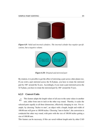 SIMPLE PART EDITING 89 
Figure 6.9: Valid and inverted cylinders. The inverted cylinder has regular specifi-cations, 
but a negative volume. 
Figure 6.10: Original and mirrored part 
By rotation, it is possible to get the effect of mirroring a part across other planes too. 
If you wish a part mirrored across the X-Z-plane, you have to rotate the mirrored 
part by 180 around the X-axis. Accordingly, if you want a part mirrored across the 
X-Y-plane, you have to rotate the mirrored part by 180 around the Y-axis. 
6.2.3 Convert Units 
This feature adapts the length values of all axes to the same values in another 
unit, either from mm to inch or the other way round. Thereby, it scales the 
selected parts equally in all three dimensions, effectively changing its size. For ex-ample, 
by choosing Inches to mm, an object with a length, height and width of 
100.00 mm will grow to 100.00 inches. Choosing mm to Inches, the conversion is 
conducted the other way round, with parts with the size of 100.00 inches getting a 
size of 100.00 mm. 
This feature can be necessary, if files are saved without length units by other CAD 
 