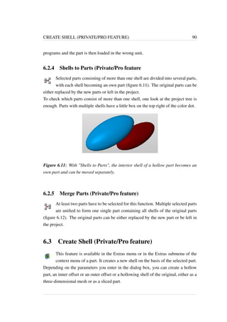 CREATE SHELL (PRIVATE/PRO FEATURE) 90 
programs and the part is then loaded in the wrong unit. 
6.2.4 Shells to Parts (Private/Pro feature 
Selected parts consisting of more than one shell are divided into several parts, 
with each shell becoming an own part (figure 6.11). The original parts can be 
either replaced by the new parts or left in the project. 
To check which parts consist of more than one shell, one look at the project tree is 
enough. Parts with multiple shells have a little box on the top right of the color dot. 
Figure 6.11: With Shells to Parts, the interior shell of a hollow part becomes an 
own part and can be moved separately. 
6.2.5 Merge Parts (Private/Pro feature) 
At least two parts have to be selected for this function. Multiple selected parts 
are unified to form one single part containing all shells of the original parts 
(figure 6.12). The original parts can be either replaced by the new part or be left in 
the project. 
6.3 Create Shell (Private/Pro feature) 
This feature is available in the Extras menu or in the Extras submenu of the 
context menu of a part. It creates a new shell on the basis of the selected part. 
Depending on the parameters you enter in the dialog box, you can create a hollow 
part, an inner offset or an outer offset or a hollowing shell of the original, either as a 
three-dimensional mesh or as a sliced part. 
 