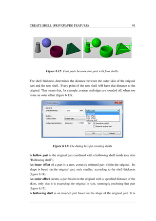 CREATE SHELL (PRIVATE/PRO FEATURE) 91 
Figure 6.12: Four parts become one part with four shells. 
The shell thickness determines the distance between the outer skin of the original 
part and the new shell. Every point of the new shell will have that distance to the 
original. That means that, for example, corners and edges are rounded off, when you 
make an outer offset (figure 6.13). 
Figure 6.13: The dialog box for creating shells 
A hollow part is the original part combined with a hollowing shell inside (see also 
Hollowing shell). 
An inner offset of a part is a new, correctly oriented part within the original. Its 
shape is based on the original part, only smaller, according to the shell thickness 
(figure 6.14). 
An outer offset creates a part based on the original with a specified distance of the 
skins, only that it is exceeding the original in size, seemingly enclosing that part 
(figure 6.15). 
A hollowing shell is an inverted part based on the shape of the original part. It is 
 