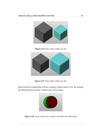 CREATE SHELL (PRIVATE/PRO FEATURE) 92 
Figure 6.14: Inner offset (right) of a box 
Figure 6.15: Outer offset (right) of a box 
placed within the original part and has a negative volume (figure 6.16). By merging 
the original and the new part, a hollow part can be created. 
Figure 6.16: Cross section of a cylinder with hollowing shell inside 
 