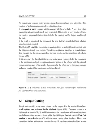 SIMPLE CUTTING 93 
As output type you can either create a three-dimensional part or a slice file. The 
creation of a slice requires much less calculation time. 
If you create a part, you can set the accuracy of the new shell. A very low value 
means that a finer triangle mesh may be created. This results in very precise offsets, 
but requires longer calculation time, both for the creation and for further handling of 
the part. 
If the result is smoothed, the corners of the new shell are rounded off and a better 
triangle mesh is created. 
The Option Create Slice exports the respective object as a slice file and inserts it into 
the Slices section of your project. Therefore, no triangle mesh has to be calculated. 
You can edit the layersize, according to your needs, and the roundness of offsets 
(figure 6.17). 
If it is necessary for the offset to form a curve, the angle you specify for the roundness 
is the maximum angle of two adjacent corner points of the offset, with the original 
corner point as apex of the angle. Consequently, the offset curve becomes rounder 
and more precise, if the maximum angle is reduced. 
Figure 6.17: If you create a slice instead of a part, you can set output parameters 
for layer thickness and roundness. 
6.4 Simple Cutting 
Simple cuts parallel to the main planes can be prepared in the standard interface, 
as all options can be found in the tabsheet (figure 6.18). Parts can be cut in a 
right angle across the X-, Y- and Z-axes at specific coordinates, with a cutting plane 
parallel to the other two axes (figure 6.19). By clicking on Execute cut, the Free Cut 
module is opened (chapter 6.5), with the same cutting plane in place. There, you 
can adjust further settings and execute the cut. If you have set cutting lines across 
 