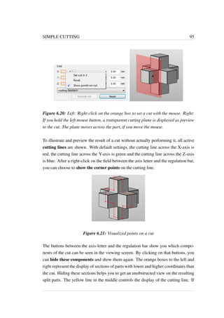 SIMPLE CUTTING 95 
Figure 6.20: Left: Right-click on the orange box to set a cut with the mouse. Right: 
If you hold the left mouse button, a transparent cutting plane is displayed as preview 
to the cut. The plane moves across the part, if you move the mouse. 
To illustrate and preview the result of a cut without actually performing it, all active 
cutting lines are shown. With default settings, the cutting line across the X-axis is 
red, the cutting line across the Y-axis is green and the cutting line across the Z-axis 
is blue. After a right-click on the field between the axis letter and the regulation bar, 
you can choose to show the corner points on the cutting line. 
Figure 6.21: Visualized points on a cut 
The buttons between the axis-letter and the regulation bar show you which compo-nents 
of the cut can be seen in the viewing screen. By clicking on that buttons, you 
can hide these components and show them again. The orange boxes to the left and 
right represent the display of sections of parts with lower and higher coordinates than 
the cut. Hiding these sections helps you to get an unobstructed view on the resulting 
split parts. The yellow line in the middle controls the display of the cutting line. If 
 