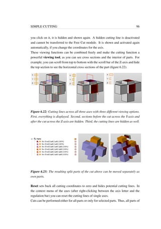 SIMPLE CUTTING 96 
you click on it, it is hidden and shown again. A hidden cutting line is deactivated 
and cannot be transferred to the Free Cut module. It is shown and activated again 
automatically, if you change the coordinates for the axis. 
These viewing functions can be combined freely and make the cutting function a 
powerful viewing tool, as you can see cross sections and the interior of parts. For 
example, you can scroll from top to bottom with the scroll bar of the Z-axis and hide 
the top section to see the horizontal cross sections of the part (figure 6.22). 
Figure 6.22: Cutting lines across all three axes with three different viewing options. 
First, everything is displayed. Second, sections before the cut across the Y-axis and 
after the cut across the Z-axis are hidden. Third, the cutting lines are hidden as well. 
Figure 6.23: The resulting split parts of the cut above can be moved separately as 
own parts. 
Reset sets back all cutting coordinates to zero and hides potential cutting lines. In 
the context menu of the axes (after right-clicking between the axis letter and the 
regulation bar) you can reset the cutting lines of single axes. 
Cuts can be performed either for all parts or only for selected parts. Thus, all parts of 
 