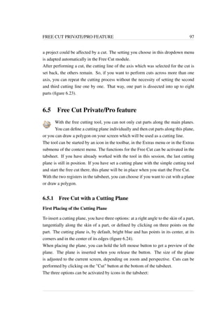 FREE CUT PRIVATE/PRO FEATURE 97 
a project could be affected by a cut. The setting you choose in this dropdown menu 
is adapted automatically in the Free Cut module. 
After performing a cut, the cutting line of the axis which was selected for the cut is 
set back, the others remain. So, if you want to perform cuts across more than one 
axis, you can repeat the cutting process without the necessity of setting the second 
and third cutting line one by one. That way, one part is dissected into up to eight 
parts (figure 6.23). 
6.5 Free Cut Private/Pro feature 
With the free cutting tool, you can not only cut parts along the main planes. 
You can define a cutting plane individually and then cut parts along this plane, 
or you can draw a polygon on your screen which will be used as a cutting line. 
The tool can be started by an icon in the toolbar, in the Extras menu or in the Extras 
submenu of the context menu. The functions for the Free Cut can be activated in the 
tabsheet. If you have already worked with the tool in this session, the last cutting 
plane is still in position. If you have set a cutting plane with the simple cutting tool 
and start the free cut there, this plane will be in place when you start the Free Cut. 
With the two registers in the tabsheet, you can choose if you want to cut with a plane 
or draw a polygon. 
6.5.1 Free Cut with a Cutting Plane 
First Placing of the Cutting Plane 
To insert a cutting plane, you have three options: at a right angle to the skin of a part, 
tangentially along the skin of a part, or defined by clicking on three points on the 
part. The cutting plane is, by default, bright blue and has points in its center, at its 
corners and in the center of its edges (figure 6.24). 
When placing the plane, you can hold the left mouse button to get a preview of the 
plane. The plane is inserted when you release the button. The size of the plane 
is adjusted to the current screen, depending on zoom and perspective. Cuts can be 
performed by clicking on the Cut button at the bottom of the tabsheet. 
The three options can be activated by icons in the tabsheet: 
 