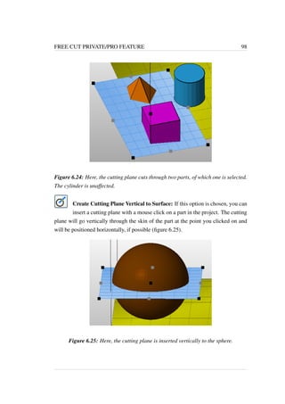FREE CUT PRIVATE/PRO FEATURE 98 
Figure 6.24: Here, the cutting plane cuts through two parts, of which one is selected. 
The cylinder is unaffected. 
Create Cutting Plane Vertical to Surface: If this option is chosen, you can 
insert a cutting plane with a mouse click on a part in the project. The cutting 
plane will go vertically through the skin of the part at the point you clicked on and 
will be positioned horizontally, if possible (figure 6.25). 
Figure 6.25: Here, the cutting plane is inserted vertically to the sphere. 
 