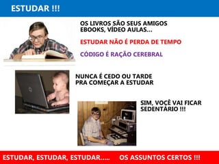 ESTUDAR !!!
ESTUDAR, ESTUDAR, ESTUDAR….. OS ASSUNTOS CERTOS !!!
OS LIVROS SÃO SEUS AMIGOS
EBOOKS, VÍDEO AULAS…
ESTUDAR NÃO É PERDA DE TEMPO
CÓDIGO É RAÇÃO CEREBRAL
NUNCA É CEDO OU TARDE
PRA COMEÇAR A ESTUDAR
SIM, VOCÊ VAI FICAR
SEDENTÁRIO !!!
 