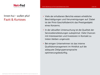 Online-Bestellung von Print-Geschäftsberichten 2010   | Seite 36




   Innen hui                     außen pfui!                                          • Viele der erhaltenen Berichte wiesen erhebliche
   Fazit & Kurioses                                                                     Beschädigungen und Verunreinigungen auf. Dabei
                                                                                        ist der Print-Geschäftsbericht das Prestigeobjekt
                                                                                        eines Konzerns.

                                                                                      • In der aktuellen Untersuchung ist die Qualität der
                                                                                        Servicedienstleistungen suboptimal. Viele Chancen
                                                                                        mit Interessenten und Investoren in Kontakt zu
                                                                                        treten bleiben ungenutzt.

                                                                                      • Bei einigen Unternehmen ist das interne
                                                                                        Qualitätsmanagement im Hinblick auf die
                                                                                        adäquate Zielgruppenansprache
                                                                                        optimierungsbedürftig.




NetFederation GmbH | Sürther Hauptstraße 180b | 50999 Köln | www.net-federation.de
 