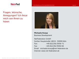Online-Bestellung von Print-Geschäftsberichten 2010   | Seite 37




   Fragen, Wünsche,
   Anregungen? Ich freue
   mich von Ihnen zu
   hören



                                                                                       Michaela Knaup
                                                                                       Business Development

                                                                                       NetFederation GmbH
                                                                                       Sürther Hauptstraße 180 B - 50999 Köln
                                                                                       Fon:          +49 (0)2236/3936-71
                                                                                       Fax:          +49 (0)2236/3936-84
                                                                                       Email: michaela.knaup@net-federation.de
                                                                                       Internet: www.net-federation.de


NetFederation GmbH | Sürther Hauptstraße 180b | 50999 Köln | www.net-federation.de
 