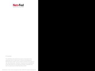 © Copyright

        This NetFederation GmbH document is intended for the
        addressee and/or client only. It remains the property of
        NetFederation GmbH until an explicit transfer of the rights of
        use. Any adaptation, utilization, copying and/or distribution
        of this document for commercial purposes is possible only
        with the permission of NetFederation GmbH.


NetFederation GmbH | Sürther Hauptstraße 180b | 50999 Köln | www.net-federation.de
 