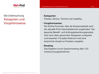 Online-Bestellung von Print-Geschäftsberichten 2010   | Seite 5




   Die Untersuchung                                                                    • Kategorien:
   Kategorien und                                                                        Prozess, Service, Technik und Usability

   Vorgehensweise                                                                      • Vorgehensweise:
                                                                                         Per Online-Formular über die Konzernwebsite wird
                                                                                         der aktuelle Print-Geschäftsbericht angefordert. Der
                                                                                         gesamte Bestell- und Auftragsabwicklungsprozess
                                                                                         wird nach oben genannten Kategorien analysiert
                                                                                         und bewertet. Für jedes Kriterium wird eine
                                                                                         bestimmte Anzahl an Punkten vergeben
                                                                                       • Ranking:
                                                                                         Das Ergebnis ist ein Gesamtranking aller 110
                                                                                         Untersuchungsteilnehmer




NetFederation GmbH | Sürther Hauptstraße 180b | 50999 Köln | www.net-federation.de
 