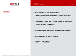 NetFederation
                                                                                     Social Media in der IR-Praxis              | Seite 2




    Inhalt                                                                           • Was bedeutet Social Media? –
                                                                                        Unterschied zwischen Web 1.0 und Web 2.0


                                                                                     • Die Entwicklung der Online Investor Relations
                                                                                        in den letzten 10 Jahren


                                                                                     • Warum Social Media für Investor Relations?


                                                                                     • Social Media in der IR Praxis


                                                                                     • Fazit und Ausblick




NetFederation GmbH | Sürther Hauptstraße 180b | 50999 Köln | www.net-federation.de
 