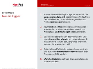 NetFederation
                                                                                     Social Media in der IR-Praxis                  | Seite 23




Social Media
                                                                                     1. Kommunikation im Digital Age ist neuronal. Die
Nur ein Hype?                                                                           Vernetzungsdynamik bestimmt den Verlauf von
                                                                                        Gerüchtelawinen, Skandalisierungswellen und
                                                                                        Meinungsbildungsprozessen.

                                                                                     2. Journalistische Medien behalten ihre Funktion –
                                                                                        aber werden in einen harten Wettbewerb um
                                                                                        Meinungs- und Deutungshoheit verwickelt.

                                                                                     3. Es geht in erster Linie um das Verständnis und
                                                                                        einen kulturellen Wandel im Unternehmen. IR
                                                                                        muss sich die Schuhe der Zielgruppe anziehen,
                                                                                        wenn es diese verstehen will.

                                                                                     4. Botschaft und Selbstbild müssen kongruent sein
                                                                                        und auf allen Informationsebenen und in allen
                                                                                        Prozessen erfüllt werden.

                                                                                     5. Wahrhaftigkeit ist gefragt. Dialogsimulation ist
                                                                                        kontraproduktiv.


NetFederation GmbH | Sürther Hauptstraße 180b | 50999 Köln | www.net-federation.de
 