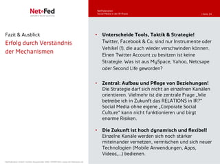 NetFederation
                                                                                         Social Media in der IR-Praxis                    | Seite 24




Fazit & Ausblick                                                                     •       Unterscheide Tools, Taktik & Strategie!
Erfolg durch Verständnis                                                                     Twitter, Facebook & Co, sind nur Instrumente oder
                                                                                             Vehikel (!), die auch wieder verschwinden können.
der Mechanismen                                                                              Einen Twitter Account zu besitzen ist keine
                                                                                             Strategie. Was ist aus MySpace, Yahoo, Netcsape
                                                                                             oder Second Life geworden?


                                                                                     •       Zentral: Aufbau und Pflege von Beziehungen!
                                                                                             Die Strategie darf sich nicht an einzelnen Kanälen
                                                                                             orientieren. Vielmehr ist die zentrale Frage „Wie
                                                                                             betreibe ich in Zukunft das RELATIONS in IR?“
                                                                                             Social Media ohne eigene „Corporate Social
                                                                                             Culture“ kann nicht funktionieren und birgt
                                                                                             enorme Risiken.

                                                                                     •       Die Zukunft ist hoch dynamisch und flexibel!
                                                                                             Einzelne Kanäle werden sich noch stärker
                                                                                             miteinander vernetzen, vermischen und sich neuer
                                                                                             Technologien (Mobile Anwendungen, Apps,
                                                                                             Videos,…) bedienen.
NetFederation GmbH | Sürther Hauptstraße 180b | 50999 Köln | www.net-federation.de
 