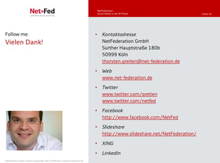 NetFederation
                                                                                         Social Media in der IR-Praxis                  | Seite 25




Follow me.                                                                           •       Kontaktadresse
Vielen Dank!                                                                                 NetFederation GmbH
                                                                                             Sürther Hauptstraße 180b
                                                                                             50999 Köln
                                                                                             thorsten.greiten@net-federation.de
                                                                                     •       Web
                                                                                             www.net-federation.de
                                                                                     •       Twitter
                                                                                             www.twitter.com/greiten
                                                                                             www.twitter.com/netfed

                                                                                     •       Facebook
                                                                                             http://www.facebook.com/NetFed

                                                                                     •       Slideshare
                                                                                             http://www.slideshare.net/NetFederation/

                                                                                     •       XING
                                                                                     •       LinkedIn
NetFederation GmbH | Sürther Hauptstraße 180b | 50999 Köln | www.net-federation.de
 