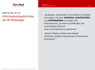 NetFederation
                                                                                         Social Media in der IR-Praxis                   | Seite 8




SIRN-Studie: IR 2.0
                                                                                     •       „Analysten, Journalisten und Investoren befassen
Informationsbedürfnisse                                                                      sich täglich mit dem SAMMELN, AGGREGIEREN
der IR Zielgruppe                                                                            und KOMBINIEREN von Daten und
                                                                                             Informationen, um einen zutreffenden und
                                                                                             zuverlässigen Eindruck
                                                                                             eines Unternehmens zu gewinnen.“
                                                                                     •       „Soziale Medien erhöhen die Vielzahl
                                                                                             möglicher Quellen interessanter Informationen
                                                                                             dramatisch.“




NetFederation GmbH | Sürther Hauptstraße 180b | 50999 Köln | www.net-federation.de
 