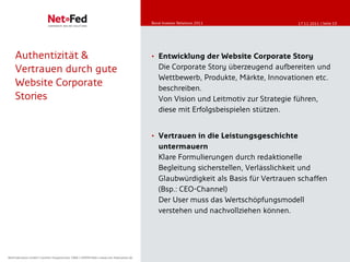 Bond Investor Relations
                                                                                         Bond Investor Relations-2011
                                                                                         Online Communication Eigenkapitalforum 11/2011   17.11.2011 | Seite 10




    Authentizität &                                                                      • Entwicklung der Website Corporate Story
    Vertrauen durch gute                                                                    Die Corporate Story überzeugend aufbereiten und
                                                                                            Wettbewerb, Produkte, Märkte, Innovationen etc.
    Website Corporate                                                                       beschreiben.
    Stories                                                                                 Von Vision und Leitmotiv zur Strategie führen,
                                                                                            diese mit Erfolgsbeispielen stützen.


                                                                                         • Vertrauen in die Leistungsgeschichte
                                                                                            untermauern
                                                                                            Klare Formulierungen durch redaktionelle
                                                                                            Begleitung sicherstellen, Verlässlichkeit und
                                                                                            Glaubwürdigkeit als Basis für Vertrauen schaffen
                                                                                            (Bsp.: CEO-Channel)
                                                                                            Der User muss das Wertschöpfungsmodell
                                                                                            verstehen und nachvollziehen können.




NetFederation GmbH || Sürther Hauptstrasse 180b || 50999 Köln || www.net-federation.de
NetFederation GmbH Sürther Hauptstraße 180b 50999 Köln www.net-federation.de
 