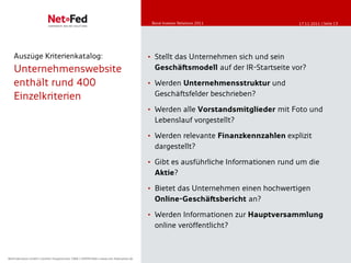 Bond Investor Relations
                                                                                          Bond Investor Relations-2011
                                                                                          Online Communication Eigenkapitalforum 11/2011   17.11.2011 | Seite 13




    Auszüge Kriterienkatalog:                                                            • Stellt das Unternehmen sich und sein
    Unternehmenswebsite                                                                    Geschäftsmodell auf der IR-Startseite vor?

    enthält rund 400                                                                     • Werden Unternehmensstruktur und
    Einzelkriterien                                                                        Geschäftsfelder beschrieben?

                                                                                         • Werden alle Vorstandsmitglieder mit Foto und
                                                                                           Lebenslauf vorgestellt?

                                                                                         • Werden relevante Finanzkennzahlen explizit
                                                                                           dargestellt?

                                                                                         • Gibt es ausführliche Informationen rund um die
                                                                                           Aktie?

                                                                                         • Bietet das Unternehmen einen hochwertigen
                                                                                           Online-Geschäftsbericht an?

                                                                                         • Werden Informationen zur Hauptversammlung
                                                                                           online veröffentlicht?



NetFederation GmbH || Sürther Hauptstrasse 180b || 50999 Köln || www.net-federation.de
NetFederation GmbH Sürther Hauptstraße 180b 50999 Köln www.net-federation.de
 