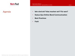Bond Investor Relations
                                                                                     Online Communication - Eigenkapitalforum 11/2011   | Seite 2




   Agenda                                                                            •    Wer sind wir? Was machen wir? Für wen?

                                                                                     •    Status Quo Online Bond Communication

                                                                                     •    Best Practices

                                                                                     •    Fazit




NetFederation GmbH | Sürther Hauptstraße 180b | 50999 Köln | www.net-federation.de
 