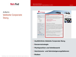 Bond Investor Relations
                                                                                     Online Communication - Eigenkapitalforum 11/2011   | Seite 21




   AirBerlin
   Website Corporate
   Story




                                                                                     • Ausführliche Website Corporate Story
                                                                                     • Konzernstrategie

                                                                                     • Marktposition und Wettbewerb

                                                                                     • Wachstums- und Wertsteigerungsfaktoren

                                                                                     • Risiken
NetFederation GmbH | Sürther Hauptstraße 180b | 50999 Köln | www.net-federation.de
 
