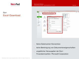 Bond Investor Relations
                                                                                     Online Communication - Eigenkapitalforum 11/2011   | Seite 28




   Dürr
   Excel-Download




                                                                                     •   Keine Dateinamen-Konvention

                                                                                     •   keine Bereinigung von Dokumenteneigenschaften

                                                                                     •   angeblicher Herausgeber der Dürr-
                                                                                         Finanzkennzahlen: Microsoft Corporation

NetFederation GmbH | Sürther Hauptstraße 180b | 50999 Köln | www.net-federation.de
 