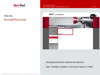 Bond Investor Relations
                                                                                     Online Communication - Eigenkapitalforum 11/2011   | Seite 29




   MAG IAS
   Kontaktformular




                                                                                     •   Kontaktaufnahme äußerst kompliziert

                                                                                     •   Kein Textfeld, lediglich Vorname, Name, E-Mail

NetFederation GmbH | Sürther Hauptstraße 180b | 50999 Köln | www.net-federation.de
 