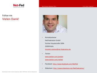 Bond Investor Relations
                                                                                         Bond Investor Relations-2011
                                                                                         Online Communication Eigenkapitalforum 11/2011        17.11.2011 | Seite 32




Follow me.
Vielen Dank!




                                                                                         •    Kontaktadresse
                                                                                              NetFederation GmbH
                                                                                              Sürther Hauptstraße 180b
                                                                                              50999 Köln
                                                                                              thorsten.greiten@net-federation.de

                                                                                         •    Twitter
                                                                                              www.twitter.com/greiten
                                                                                              www.twitter.com/netfed

                                                                                         •    Facebook: http://www.facebook.com/NetFed

                                                                                         •    Slideshare: http://www.slideshare.net/NetFederation/

NetFederation GmbH || Sürther Hauptstrasse 180b || 50999 Köln || www.net-federation.de
NetFederation GmbH Sürther Hauptstraße 180b 50999 Köln www.net-federation.de
 