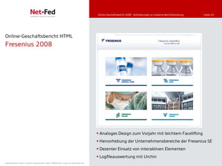 Online-Geschäftsbericht 2008 - Anforderungen an moderne Berichterstattung   | Seite 19




Online-Geschäftsbericht HTML
Fresenius 2008




                                                                                      Analoges Design zum Vorjahr mit leichtem Facelifting
                                                                                      Hervorhebung der Unternehmensbereiche der Fresenius SE
                                                                                      Dezenter Einsatz von interaktiven Elementen
                                                                                      Logfileauswertung mit Urchin
NetFederation GmbH | Sürther Hauptstraße 180b | 50999 Köln | www.net-federation.de
 
