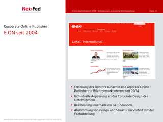 Online-Geschäftsbericht 2008 - Anforderungen an moderne Berichterstattung   | Seite 25




Corporate Online Publisher
E.ON seit 2004




                                                                                      Erstellung des Berichts zunächst als Corporate Online
                                                                                       Publisher zur Bilanzpressekonferenz seit 2004
                                                                                      Individuelle Anpassung an das Corporate Design des
                                                                                       Unternehmens
                                                                                      Realisierung innerhalb von ca. 6 Stunden
                                                                                      Abstimmung von Design und Struktur im Vorfeld mit der
                                                                                       Fachabteilung
NetFederation GmbH | Sürther Hauptstraße 180b | 50999 Köln | www.net-federation.de
 