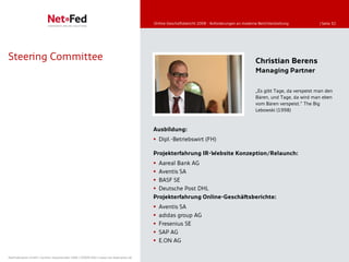 Online-Geschäftsbericht 2008 - Anforderungen an moderne Berichterstattung           | Seite 32




Steering Committee                                                                                                                          Christian Berens
                                                                                                                                            Managing Partner

                                                                                                                                            „Es gibt Tage, da verspeist man den
                                                                                                                                            Bären, und Tage, da wird man eben
                                                                                                                                            vom Bären verspeist.” The Big
                                                                                                                                            Lebowski (1998)



                                                                                     Ausbildung:
                                                                                      Dipl.-Betriebswirt (FH)

                                                                                     Projekterfahrung IR-Website Konzeption/Relaunch:
                                                                                      Aareal Bank AG
                                                                                      Aventis SA
                                                                                      BASF SE
                                                                                      Deutsche Post DHL
                                                                                     Projekterfahrung Online-Geschäftsberichte:
                                                                                        Aventis SA
                                                                                        adidas group AG
                                                                                        Fresenius SE
                                                                                        SAP AG
                                                                                        E.ON AG

NetFederation GmbH | Sürther Hauptstraße 180b | 50999 Köln | www.net-federation.de
 