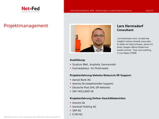 Online-Geschäftsbericht 2008 - Anforderungen an moderne Berichterstattung            | Seite 34




Projektmanagement                                                                                                                           Lars Hermsdorf
                                                                                                                                            Consultant

                                                                                                                                            „Ich entschloss mich, so bald wie
                                                                                                                                            möglich meinen Anwalt anzurufen.
                                                                                                                                            Er sollte mir Geld schicken, damit ich
                                                                                                                                            einen riesigen Albino-Doberman
                                                                                                                                            kaufen konnte.” Fear and Loathing
                                                                                                                                            in Las Vegas (1998)


                                                                                     Ausbildung:
                                                                                      Studium BWL, Anglistik, Germanistik
                                                                                      Fachredakteur für Multimedia

                                                                                     Projekterfahrung Website Relaunch/IR-Support:
                                                                                        Aareal Bank AG
                                                                                        Aventis SA (redaktioneller Support)
                                                                                        Deutsche Post DHL (IR-Website)
                                                                                        SAF-HOLLAND SA

                                                                                     Projekterfahrung Online-Geschäftsberichte:
                                                                                        Aventis SA
                                                                                        Generali Holding AG
                                                                                        SAP AG
                                                                                        E.ON AG
NetFederation GmbH | Sürther Hauptstraße 180b | 50999 Köln | www.net-federation.de
 
