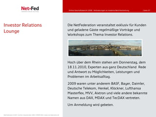 Online-Geschäftsbericht 2008 - Anforderungen an moderne Berichterstattung   | Seite 37




Investor Relations                                                                   Die NetFederation veranstaltet exklusiv für Kunden
                                                                                     und geladene Gäste regelmäßige Vorträge und
Lounge
                                                                                     Workshops zum Thema Investor Relations.




                                                                                     Hoch über dem Rhein stehen am Donnerstag, dem
                                                                                     18.11.2010, Experten aus ganz Deutschland Rede
                                                                                     und Antwort zu Möglichkeiten, Leistungen und
                                                                                     Problemen im Arbeitsalltag.

                                                                                     2009 waren unter anderem BASF, Bayer, Daimler,
                                                                                     Deutsche Telekom, Henkel, Klöckner, Lufthansa
                                                                                     Masterflex, MVV, Aixtron und viele andere bekannte
                                                                                     Namen aus DAX, MDAX und TecDAX vertreten.
                                                                                     Um Anmeldung wird gebeten.

NetFederation GmbH | Sürther Hauptstraße 180b | 50999 Köln | www.net-federation.de
 