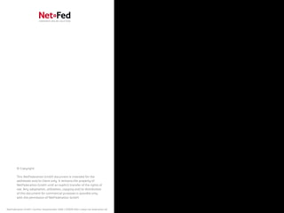 © Copyright

        This NetFederation GmbH document is intended for the
        addressee and/or client only. It remains the property of
        NetFederation GmbH until an explicit transfer of the rights of
        use. Any adaptation, utilization, copying and/or distribution
        of this document for commercial purposes is possible only
        with the permission of NetFederation GmbH.


NetFederation GmbH | Sürther Hauptstraße 180b | 50999 Köln | www.net-federation.de
 