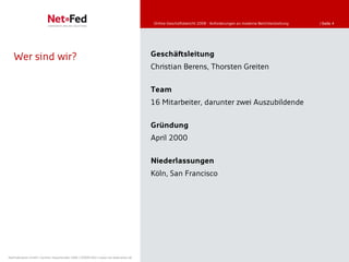 Online-Geschäftsbericht 2008 - Anforderungen an moderne Berichterstattung   | Seite 4




   Wer sind wir?                                                                     Geschäftsleitung
                                                                                     Christian Berens, Thorsten Greiten

                                                                                     Team
                                                                                     16 Mitarbeiter, darunter zwei Auszubildende

                                                                                     Gründung
                                                                                     April 2000

                                                                                     Niederlassungen
                                                                                     Köln, San Francisco




NetFederation GmbH | Sürther Hauptstraße 180b | 50999 Köln | www.net-federation.de
 