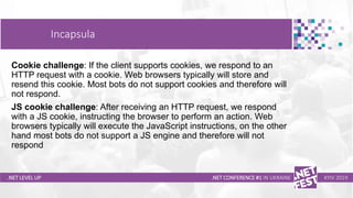 Тема доклада
Тема доклада
Тема доклада
.NET LEVEL UP .NET CONFERENCE #1 IN UKRAINE KYIV 2019
Cookie challenge: If the client supports cookies, we respond to an
HTTP request with a cookie. Web browsers typically will store and
resend this cookie. Most bots do not support cookies and therefore will
not respond.
JS cookie challenge: After receiving an HTTP request, we respond
with a JS cookie, instructing the browser to perform an action. Web
browsers typically will execute the JavaScript instructions, on the other
hand most bots do not support a JS engine and therefore will not
respond
Incapsula
 