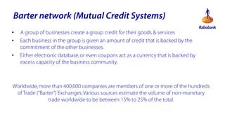 Barter network (Mutual Credit Systems)
?
?
?

A group of businesses create a group credit for their goods & services
Each business in the group is given an amount of credit that is backed by the
commitment of the other businesses.
Either electronic database, or even coupons act as a currency that is backed by
excess capacity of the business community.

Worldwide, more than 400,000 companies are members of one or more of the hundreds
of Trade (Barter) Exchanges. Various sources estimate the volume of non-monetary
trade worldwide to be between 15% to 25% of the total.

 