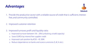 Advantages
1. Provide the productive sector with a reliable source of credit that is sufficient, interestfree, and community controlled.
2. Improved customer retention
3. Improved turnover, profit and liquidity ratio:
o
o
o
o

Improved turnover between 5% - 20% (unlocking unsold capacity)
Saves EUROs by interest free supplier credit
Improved cash position by 5K C  200K
Reduce dependence on banks and scarce currencies ($, , ?, etc.).

 