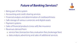 Future of Banking Services?
?
?
?
?
?
?
?

Being part of the system
Accounting and credit clearing services
Financial analysis and determination of creditworthiness
Safe storage of various currencies and digital assets
Payment systems
Sales of financial products (cross sell), like insurance
Revenues derived from:
o service fees (transaction fees, evaluation fees, brokerage fees)
o data analysis, advertising and sales of additional services

*

 