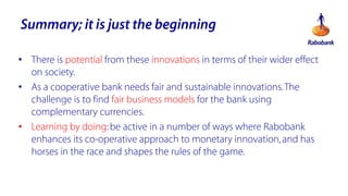 Summary; it is just the beginning
? There is potential from these innovations in terms of their wider effect
on society.
? As a cooperative bank needs fair and sustainable innovations. The
challenge is to find fair business models for the bank using
complementary currencies.
? Learning by doing: be active in a number of ways where Rabobank
enhances its co-operative approach to monetary innovation, and has
horses in the race and shapes the rules of the game.

 