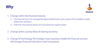 Why
1. Change within the financial industry:
a. The financial crisis has changed the playing field; banks seen as part of the problem; public
seeking fair solutions.
b. Shift from financed by banks to financed by the capital market

2. Change within society: Raise of sharing economy
3. Change of technology: Technology means business models for financial services
will change; financial institutions need innovations.

 
