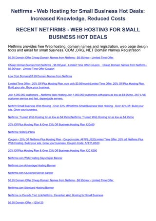 Netfirms - Web Hosting for Small Business Hot Deals:
         Increased Knowledge, Reduced Costs

      RECENT NETFIRMS - WEB HOSTING FOR SMALL
                BUSINESS HOT DEALS
Netfirms provides free Web hosting, domain names and registration, web page design
tools and email for small business. COM ,ORG, NET Domain Names Registration
$6.95 Domain Offer Cheap Domain Names from Netfirms - $6.95/year - Limited Time Offer

Cheap Domain Names from Netfirms - $6.95/year - Limited Time Offer Coupon     Cheap Domain Names from Netfirms -
$6.95/year - Limited Time Offer Coupon

Low Cost Domains$7.99 Domain Names from Netfirms

Limited Time Offer - 20% Off Plus Hosting Plan, now only $3.56/monthLimited Time Offer. 20% Off Plus Hosting Plan.
Build your site. Grow your business.

Join 1,000,000 customers ...Netfirms Web Hosting Join 1,000,000 customers with plans as low as $4.95/mo, 24/7 LIVE
customer service and fast, dependable servers.

Netfirm Small Business Web Hosting - Over 33% offNetfirms Small Business Web Hosting - Over 33% off. Build your
site. Grow your business.

Netfirms: Trusted Web Hosting for as low as $4.95/moNetfirms: Trusted Web Hosting for as low as $4.95/mo

20% Off Plus Hosting Plan & Over 33% Off Business Hosting Plan 120x60

Netfirms Hosting Plans

Coupon - 20% Off Netfirms Plus Hosting Plan - Coupon code: AFFPLUS20Limited Time Offer. 20% off Netfirms Plus
Web Hosting. Build your site. Grow your business. Coupon Code: AFFPLUS20

20% Off Plus Hosting Plan & Over 33% Off Business Hosting Plan 120 X600

Netfirms.com Web Hosting Skyscraper Banner

Netfirms.com Advantage Hosting Banner

Netfirms.com Clustered Server Banner

$6.95 Domain Offer Cheap Domain Names from Netfirms - $6.95/year - Limited Time Offer

Netfirms.com Standard Hosting Banner

Netfirms.ca Canada Text LinkNetfirms, Canadian Web Hosting for Small Business

$6.95 Domain Offer - 125x125
 