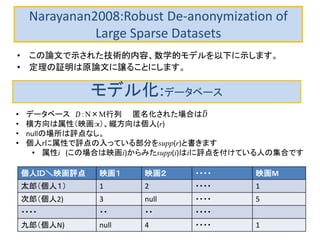Narayanan2008:Robust De-anonymization of
Large Sparse Datasets
• この論文で示された技術的内容、数学的モデルを以下に示します。
• 定理の証明は原論文に譲ることにします。
モデル化:データベース
• データベース 𝐷：N×M行列 匿名化された場合は𝐷
• 横方向は属性（映画:x）、縦方向は個人(r)
• nullの場所は評点なし。
• 個人rに属性で評点の入っている部分をsupp(r)と書きます
• 属性i (この場合は映画i)からみたsupp(i)はiに評点を付けている人の集合です
個人ＩＤ＼映画評点 映画１ 映画２ ・・・・ 映画M
太郎（個人１） 1 2 ・・・・ 1
次郎（個人2) 3 null ・・・・ 5
・・・・ ・・ ・・ ・・・・
九郎（個人N) null 4 ・・・・ 1
 